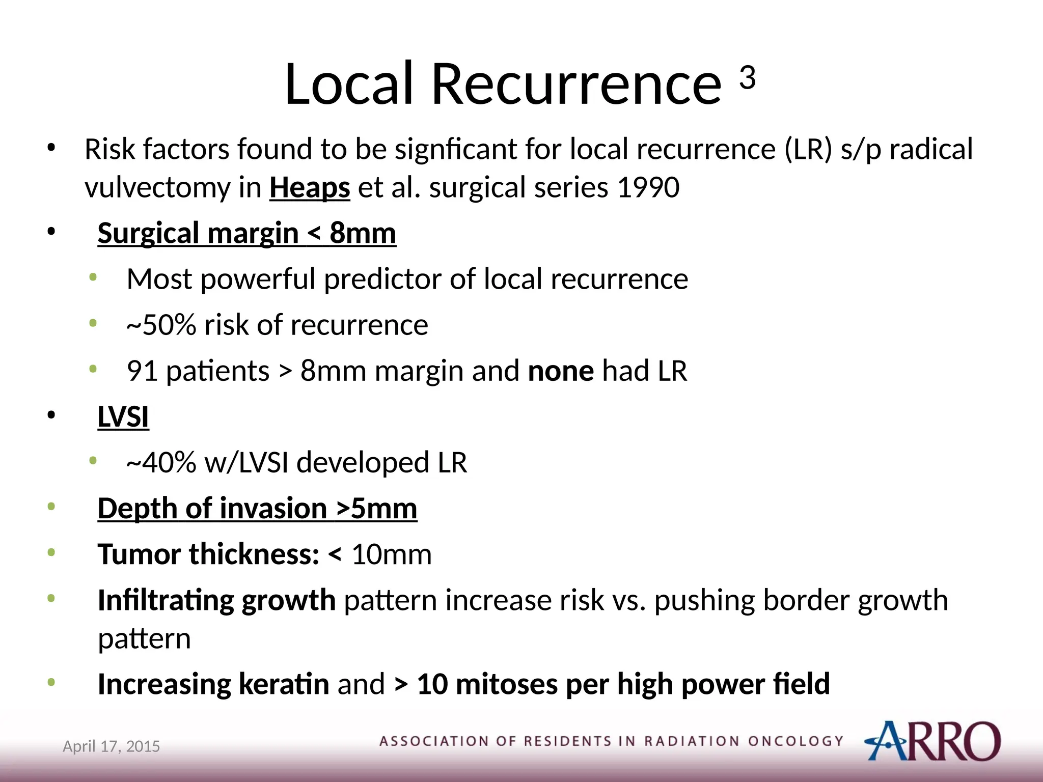 Local Recurrence 3
April 17, 2015
• Risk factors found to be signficant for local recurrence (LR) s/p radical
vulvectomy in Heaps et al. surgical series 1990
• Surgical margin < 8mm
• Most powerful predictor of local recurrence
• ~50% risk of recurrence
• 91 patients > 8mm margin and none had LR
• LVSI
• ~40% w/LVSI developed LR
• Depth of invasion >5mm
• Tumor thickness: < 10mm
• Infiltrating growth pattern increase risk vs. pushing border growth
pattern
• Increasing keratin and > 10 mitoses per high power field
 