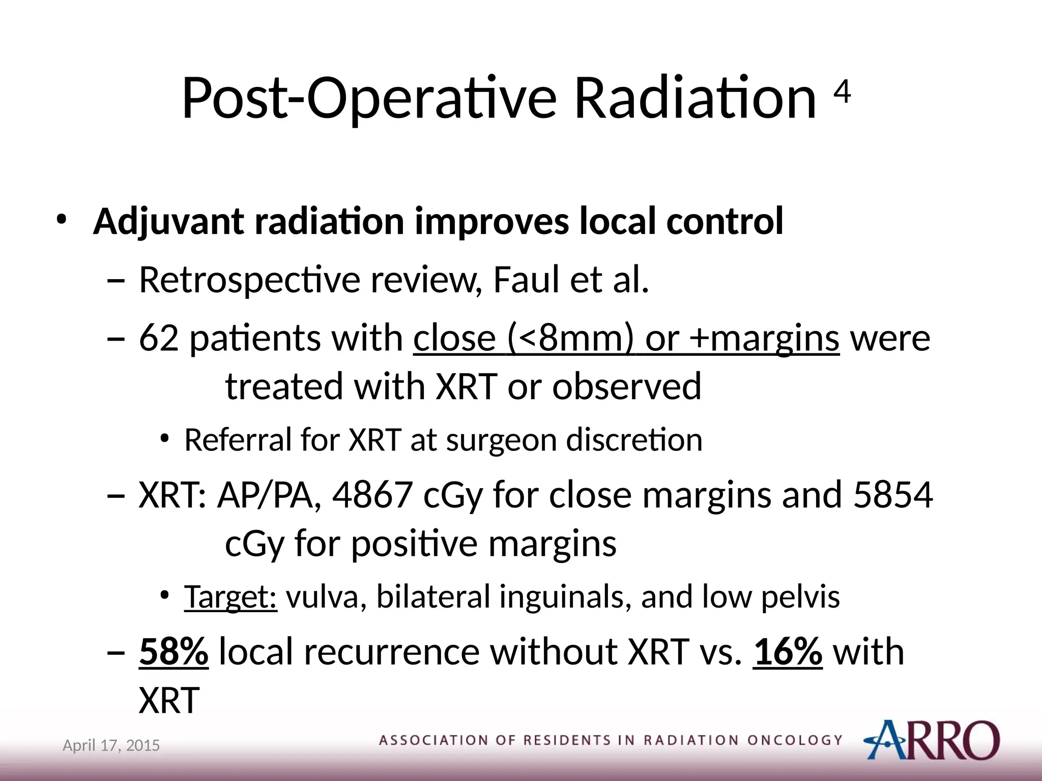 Post-Operative Radiation 4
April 17, 2015
• Adjuvant radiation improves local control
– Retrospective review, Faul et al.
– 62 patients with close (<8mm) or +margins were
treated with XRT or observed
• Referral for XRT at surgeon discretion
– XRT: AP/PA, 4867 cGy for close margins and 5854
cGy for positive margins
• Target: vulva, bilateral inguinals, and low pelvis
– 58% local recurrence without XRT vs. 16% with
XRT
 