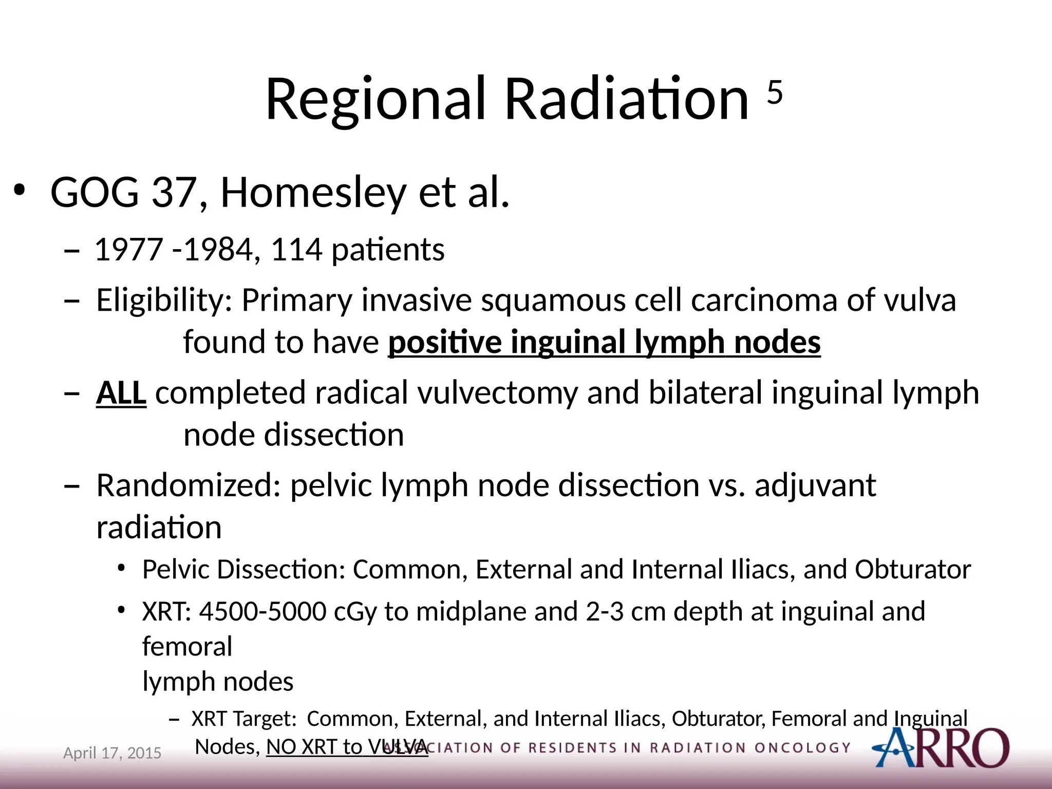 Regional Radiation 5
April 17, 2015
• GOG 37, Homesley et al.
– 1977 -1984, 114 patients
– Eligibility: Primary invasive squamous cell carcinoma of vulva
found to have positive inguinal lymph nodes
– ALL completed radical vulvectomy and bilateral inguinal lymph
node dissection
– Randomized: pelvic lymph node dissection vs. adjuvant
radiation
• Pelvic Dissection: Common, External and Internal Iliacs, and Obturator
• XRT: 4500-5000 cGy to midplane and 2-3 cm depth at inguinal and
femoral
lymph nodes
– XRT Target: Common, External, and Internal Iliacs, Obturator, Femoral and Inguinal
Nodes, NO XRT to VULVA
 