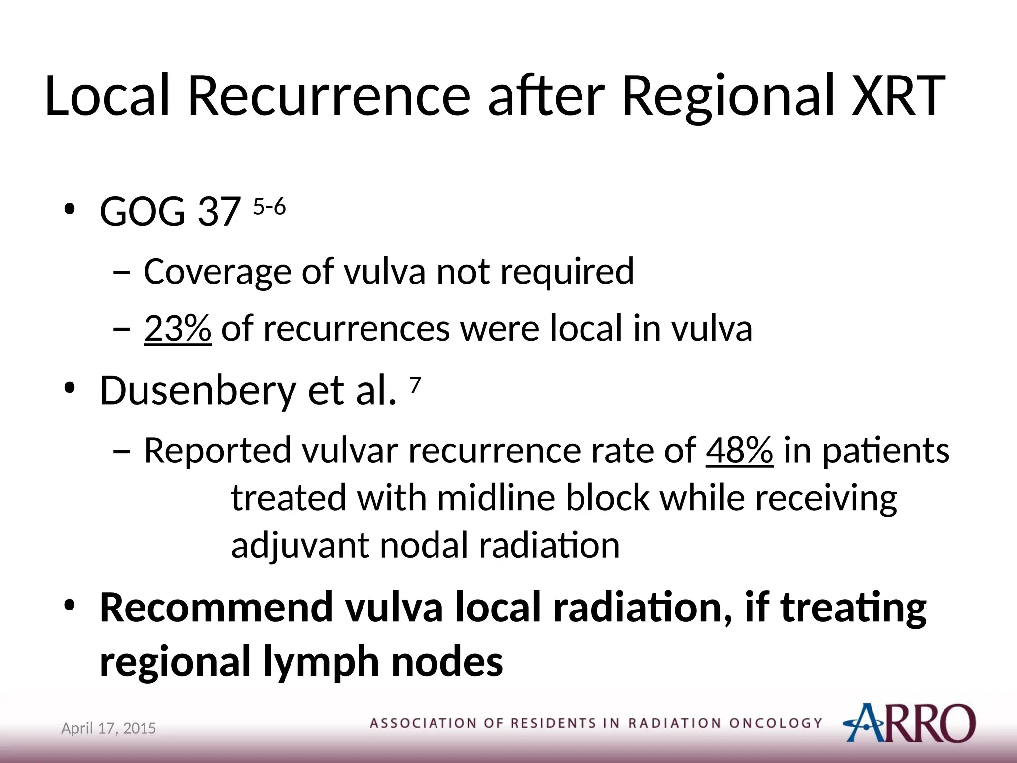 Local Recurrence after Regional XRT
April 17, 2015
• GOG 37 5-6
– Coverage of vulva not required
– 23% of recurrences were local in vulva
• Dusenbery et al. 7
– Reported vulvar recurrence rate of 48% in patients
treated with midline block while receiving
adjuvant nodal radiation
• Recommend vulva local radiation, if treating
regional lymph nodes
 