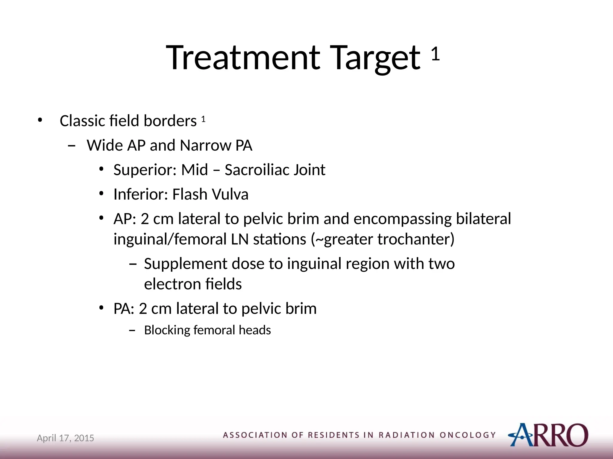Treatment Target 1
April 17, 2015
• Classic field borders 1
– Wide AP and Narrow PA
• Superior: Mid – Sacroiliac Joint
• Inferior: Flash Vulva
• AP: 2 cm lateral to pelvic brim and encompassing bilateral
inguinal/femoral LN stations (~greater trochanter)
– Supplement dose to inguinal region with two
electron fields
• PA: 2 cm lateral to pelvic brim
– Blocking femoral heads
 