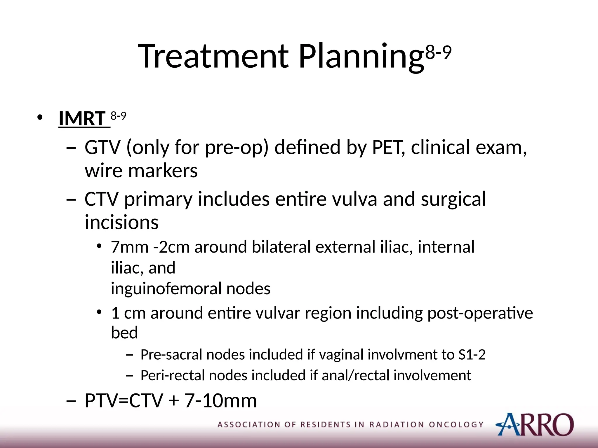 Treatment Planning8-9
• IMRT 8-9
– GTV (only for pre-op) defined by PET, clinical exam,
wire markers
– CTV primary includes entire vulva and surgical
incisions
• 7mm -2cm around bilateral external iliac, internal
iliac, and
inguinofemoral nodes
• 1 cm around entire vulvar region including post-operative
bed
– Pre-sacral nodes included if vaginal involvment to S1-2
– Peri-rectal nodes included if anal/rectal involvement
– PTV=CTV + 7-10mm
 