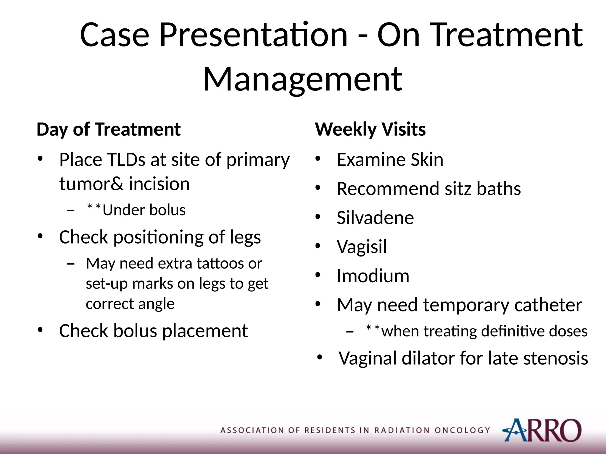 Case Presentation - On Treatment
Management
Day of Treatment Weekly Visits
• Place TLDs at site of primary
tumor& incision
– **Under bolus
• Check positioning of legs
– May need extra tattoos or
set-up marks on legs to get
correct angle
• Check bolus placement
• Examine Skin
• Recommend sitz baths
• Silvadene
• Vagisil
• Imodium
• May need temporary catheter
– **when treating definitive doses
• Vaginal dilator for late stenosis
 