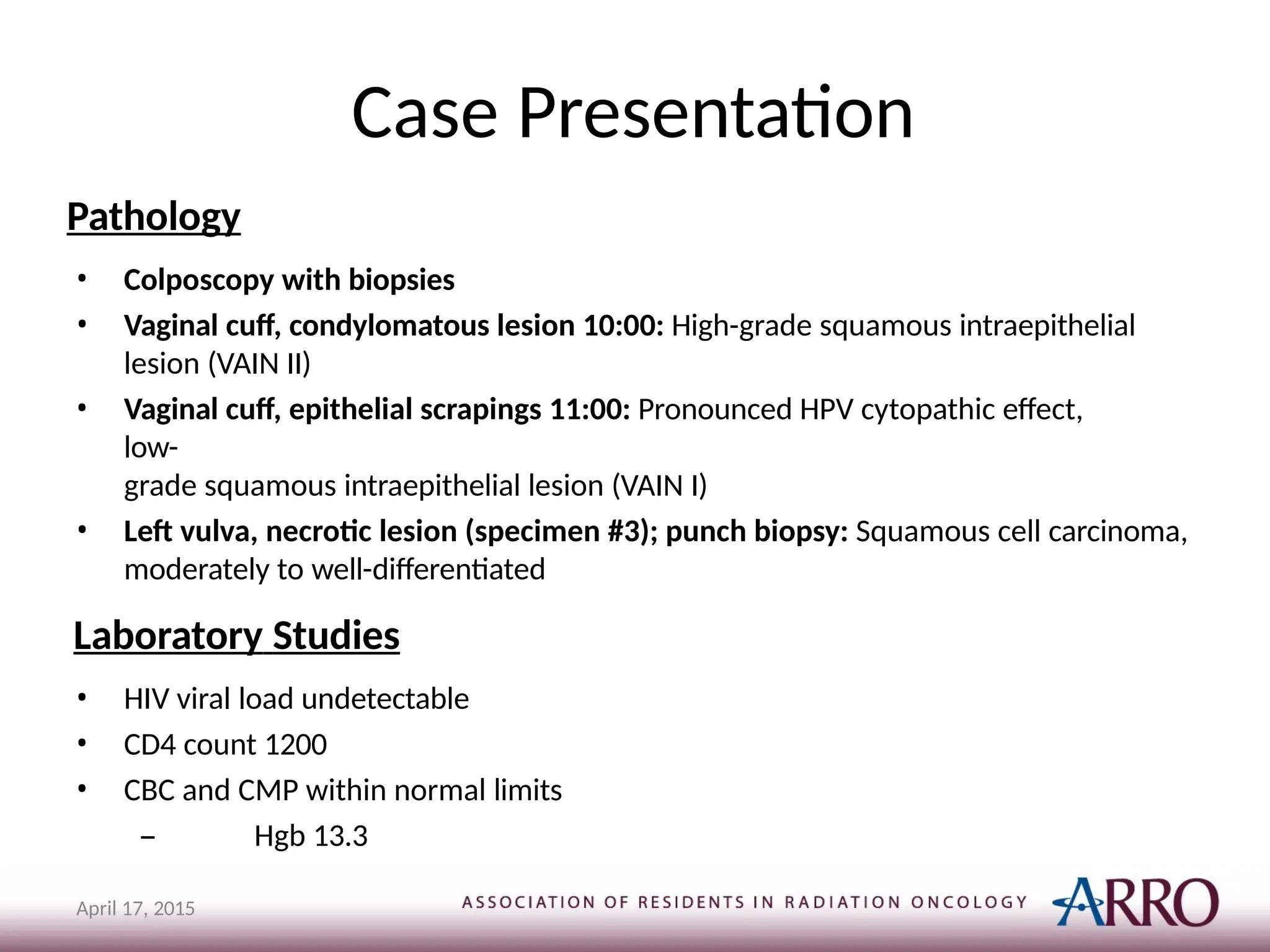 Case Presentation
April 17, 2015
Pathology
• Colposcopy with biopsies
• Vaginal cuff, condylomatous lesion 10:00: High-grade squamous intraepithelial
lesion (VAIN II)
• Vaginal cuff, epithelial scrapings 11:00: Pronounced HPV cytopathic effect,
low-
grade squamous intraepithelial lesion (VAIN I)
• Left vulva, necrotic lesion (specimen #3); punch biopsy: Squamous cell carcinoma,
moderately to well-differentiated
Laboratory Studies
• HIV viral load undetectable
• CD4 count 1200
• CBC and CMP within normal limits
– Hgb 13.3
 