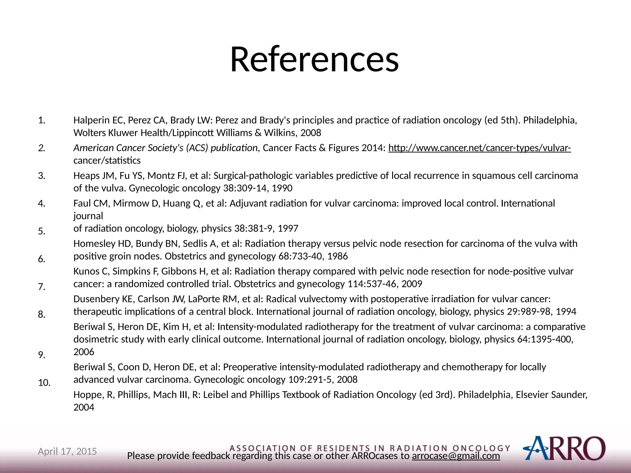 References
1.
2.
3.
4.
5.
6.
7.
8.
9.
10.
Halperin EC, Perez CA, Brady LW: Perez and Brady's principles and practice of radiation oncology (ed 5th). Philadelphia,
Wolters Kluwer Health/Lippincott Williams & Wilkins, 2008
American Cancer Society's (ACS) publication, Cancer Facts & Figures 2014: http://www.cancer.net/cancer-types/vulvar-
cancer/statistics
Heaps JM, Fu YS, Montz FJ, et al: Surgical-pathologic variables predictive of local recurrence in squamous cell carcinoma
of the vulva. Gynecologic oncology 38:309-14, 1990
Faul CM, Mirmow D, Huang Q, et al: Adjuvant radiation for vulvar carcinoma: improved local control. International
journal
of radiation oncology, biology, physics 38:381-9, 1997
Homesley HD, Bundy BN, Sedlis A, et al: Radiation therapy versus pelvic node resection for carcinoma of the vulva with
positive groin nodes. Obstetrics and gynecology 68:733-40, 1986
Kunos C, Simpkins F, Gibbons H, et al: Radiation therapy compared with pelvic node resection for node-positive vulvar
cancer: a randomized controlled trial. Obstetrics and gynecology 114:537-46, 2009
Dusenbery KE, Carlson JW, LaPorte RM, et al: Radical vulvectomy with postoperative irradiation for vulvar cancer:
therapeutic implications of a central block. International journal of radiation oncology, biology, physics 29:989-98, 1994
Beriwal S, Heron DE, Kim H, et al: Intensity-modulated radiotherapy for the treatment of vulvar carcinoma: a comparative
dosimetric study with early clinical outcome. International journal of radiation oncology, biology, physics 64:1395-400,
2006
Beriwal S, Coon D, Heron DE, et al: Preoperative intensity-modulated radiotherapy and chemotherapy for locally
advanced vulvar carcinoma. Gynecologic oncology 109:291-5, 2008
Hoppe, R, Phillips, Mach III, R: Leibel and Phillips Textbook of Radiation Oncology (ed 3rd). Philadelphia, Elsevier Saunder,
2004
Please provide feedback regarding this case or other ARROcases to arrocase@gmail.com
April 17, 2015
 