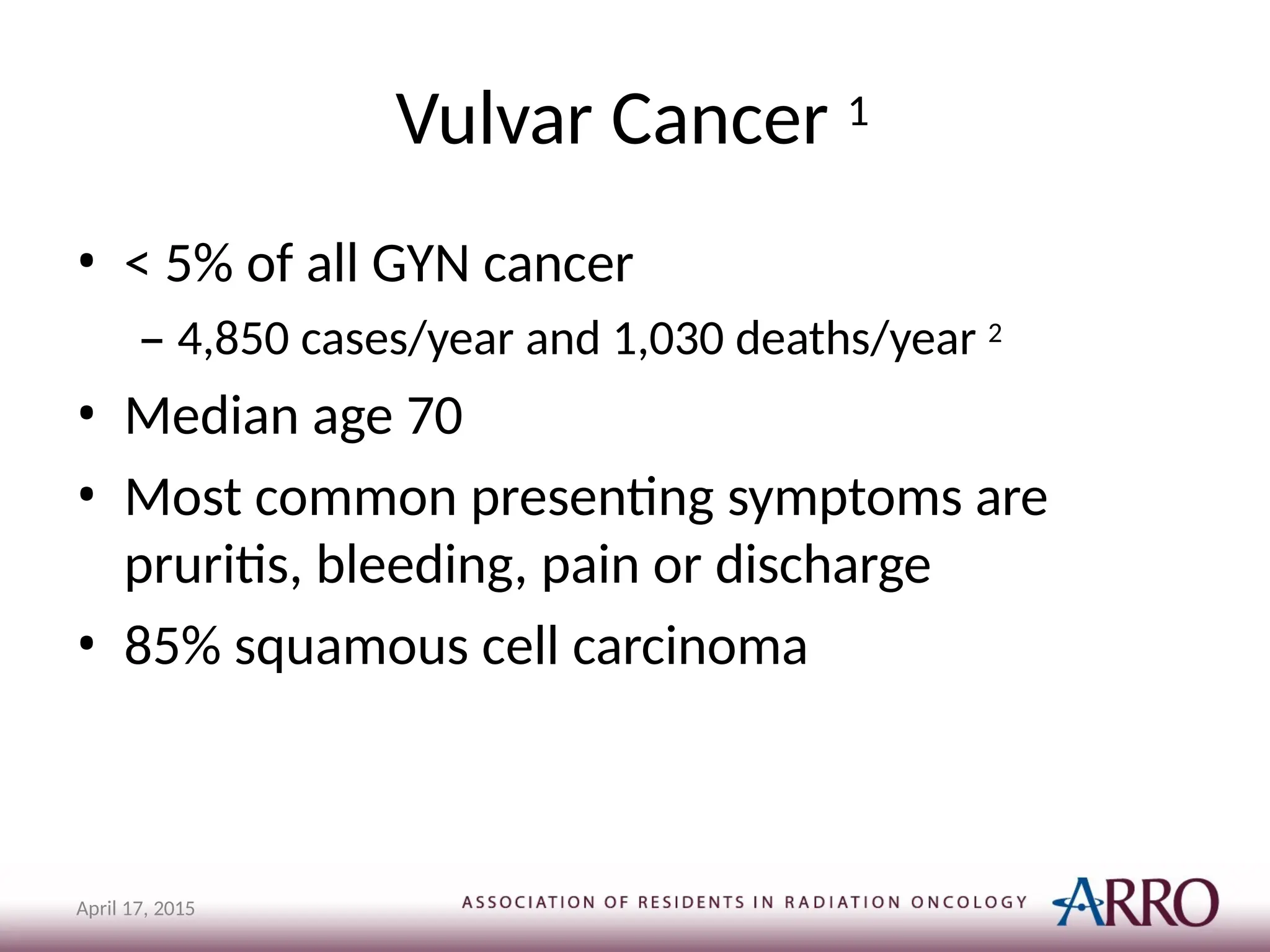 Vulvar Cancer 1
April 17, 2015
• < 5% of all GYN cancer
– 4,850 cases/year and 1,030 deaths/year 2
• Median age 70
• Most common presenting symptoms are
pruritis, bleeding, pain or discharge
• 85% squamous cell carcinoma
 