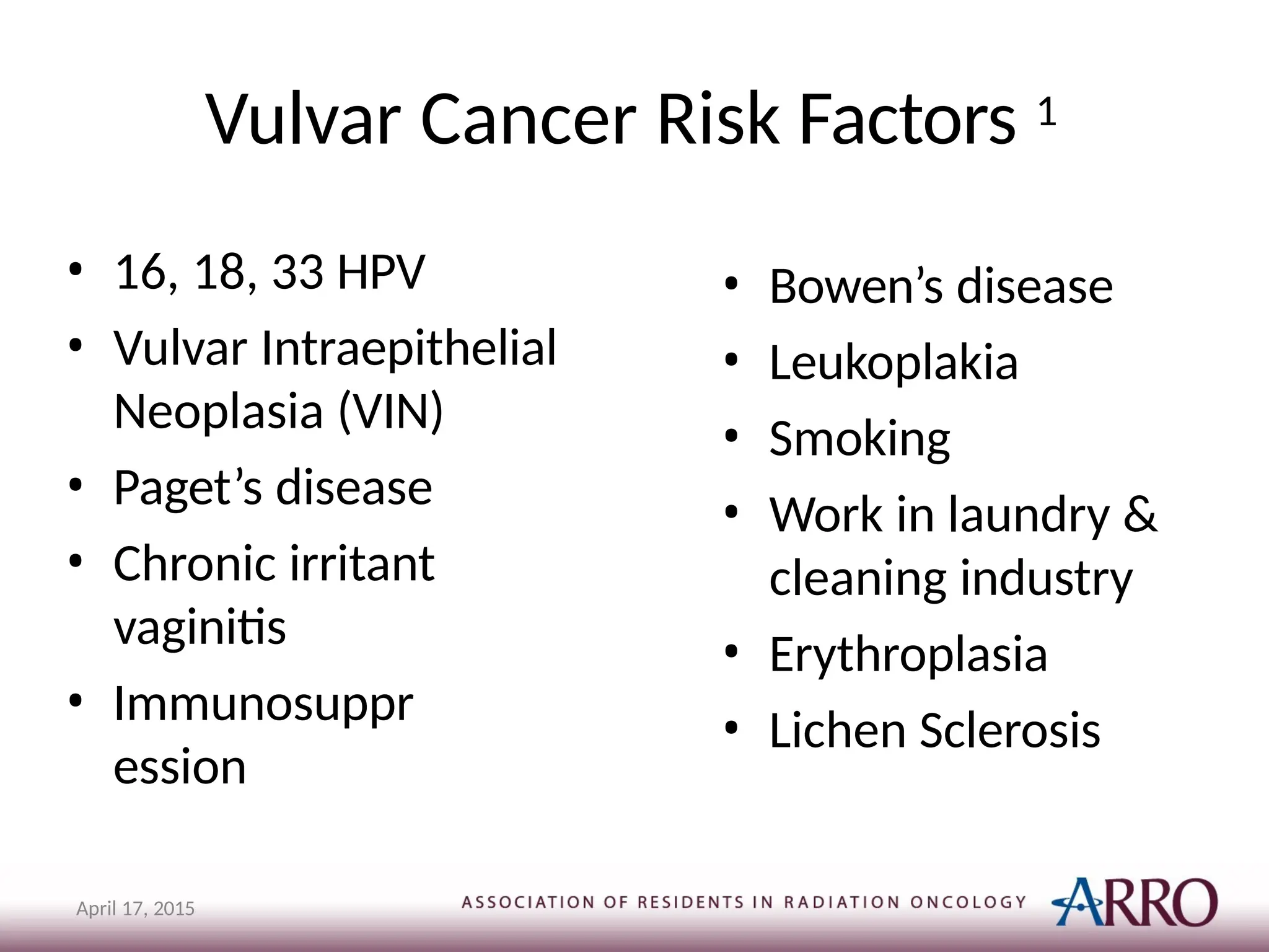 Vulvar Cancer Risk Factors 1
April 17, 2015
• 16, 18, 33 HPV
• Vulvar Intraepithelial
Neoplasia (VIN)
• Paget’s disease
• Chronic irritant
vaginitis
• Immunosuppr
ession
• Bowen’s disease
• Leukoplakia
• Smoking
• Work in laundry &
cleaning industry
• Erythroplasia
• Lichen Sclerosis
 
