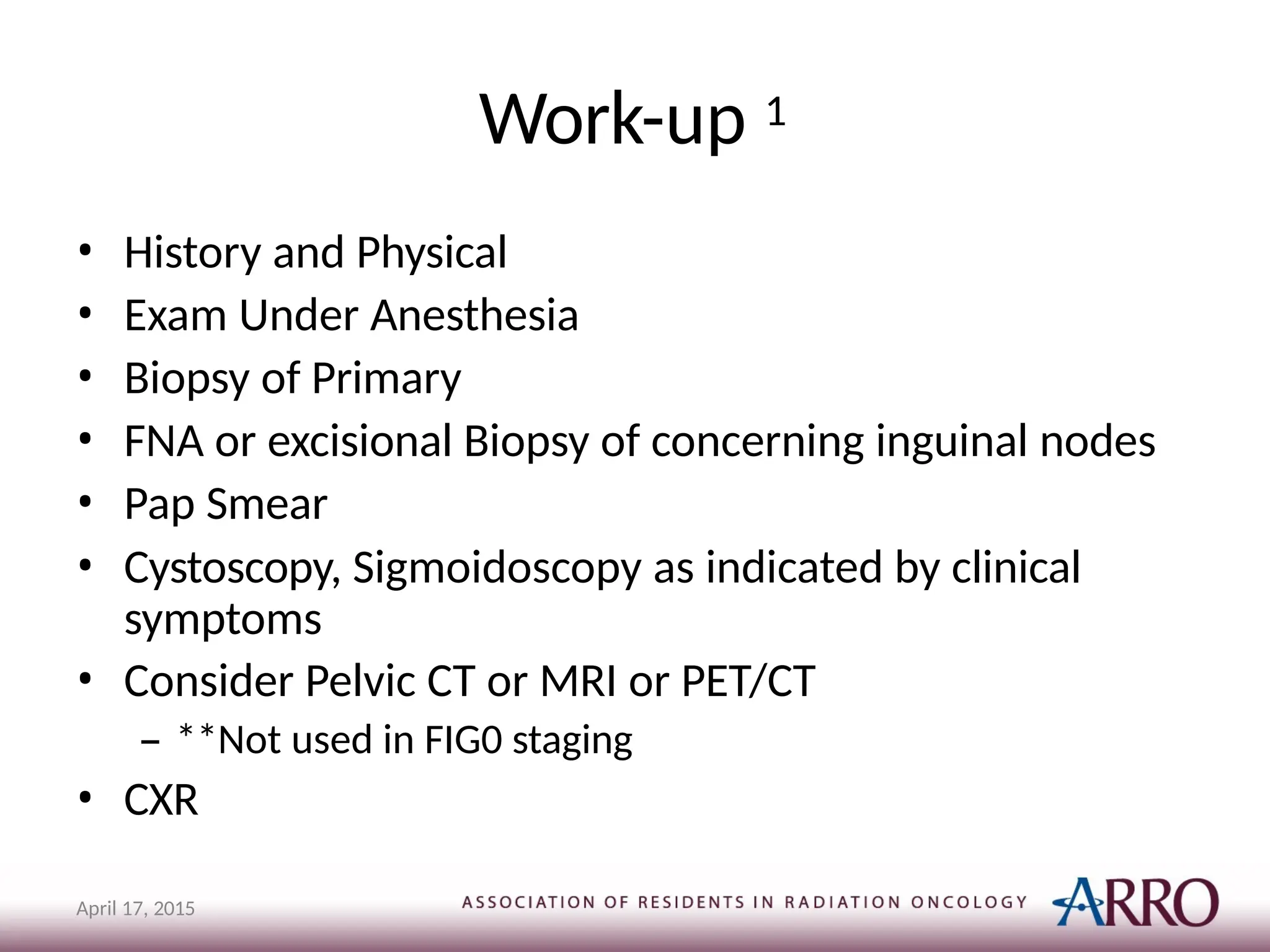 Work-up 1
April 17, 2015
• History and Physical
• Exam Under Anesthesia
• Biopsy of Primary
• FNA or excisional Biopsy of concerning inguinal nodes
• Pap Smear
• Cystoscopy, Sigmoidoscopy as indicated by clinical
symptoms
• Consider Pelvic CT or MRI or PET/CT
– **Not used in FIG0 staging
• CXR
 