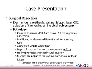 Case Presentation
April 17, 2015
• Surgical Resection
– Exam under anesthesia, vaginal biopsy, laser CO2
ablation of the vagina and radical vulvectomy
– Pathology
• Invasive Squamous Cell Carcinoma, 2.2 cm in greatest
dimension
• Multifocal, moderately differentiated, keratinizing
type
• Associated VIN III, warty type
• Depth of stromal invasion by carcinoma: 0.7 cm
• No lymphovascular or perineural invasion
• Margins are negative for invasive carcinoma: at least
0.8cm
– 12 o'clock to 6 o'clock vulvar skin margins are + VIN III
 