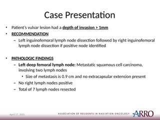 Case Presentation
April 17, 2015
• Patient’s vulvar lesion had a depth of invasion > 1mm
• RECOMMENDATION
– Left inguinofemoral lymph node dissection followed by right inguinofemoral
lymph node dissection if positive node identified
• PATHOLOGIC FINDINGS
– Left deep femoral lymph node: Metastatic squamous cell carcinoma,
involving two lymph nodes
• Size of metastasis is 0.9 cm and no extracapsular extension present
– No right lymph nodes positive
– Total of 7 lymph nodes resected
 
