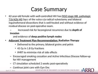 Case Summary
April 17, 2015
• 62-year-old female with well-controlled HIV has FIGO stage IIIB, pathologic
T1b N2b M0 Sqcc of the vulva s/p radical vulvectomy and bilateral
inguinofemoral dissections that is well-healed and without evidence of
residual disease on post-operative exam.
– Increased risk for locoregional recurrence due to depth of
invasion
and evidence of deep positive lymph nodes
• Adjuvant Treatment Plan Recommendation: Radiation Therapy
• Delivered to the primary, bilateral groins and pelvis
• 45 Gy in 1.8 Gy fractions
• IMRT to minimize risk of side effects
– Encouraged smoking cessation and Active Infectious Disease follow-up
for HIV management
– CT simulation scheduled 2 weeks post-operatively
– Continue joint care with Gyn Onc
 