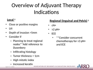 Overview of Adjuvant Therapy
Indications
April 17, 2015
Local 3
• Close or positive margins
• LVI
• Depth of invasion >5mm
• Consider if
– Planning to treat regional
nodes**Add reference to
Dusenbery
– Infiltrating histology
– Tumor thickness > 1cm
– High mitotic index
– Increased keratin
Regional (Inguinal and Pelvis) 5
• cN+
• ≥2 pN+
• ECE
• **Consider concurrent
chemotherapy for ≥3 pN+
and ECE
 