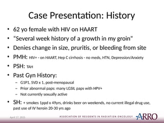 Case Presentation: History
April 17, 2015
• 62 yo female with HIV on HAART
• “Several week history of a growth in my groin”
• Denies change in size, pruritis, or bleeding from site
• PMH: HIV+ - on HAART, Hep C cirrhosis - no meds, HTN, Depression/Anxiety
• PSH: TAH
• Past Gyn History:
– G1P1, SVD x 1, post-menopausal
– Prior abnormal paps: many LGSIL paps with HPV+
– Not currently sexually active
• SH: + smokes 1ppd x 49yrs, drinks beer on weekends, no current illegal drug use,
past use of IV heroin 20-30 yrs ago
 