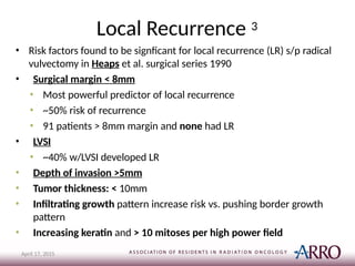 Local Recurrence 3
April 17, 2015
• Risk factors found to be signficant for local recurrence (LR) s/p radical
vulvectomy in Heaps et al. surgical series 1990
• Surgical margin < 8mm
• Most powerful predictor of local recurrence
• ~50% risk of recurrence
• 91 patients > 8mm margin and none had LR
• LVSI
• ~40% w/LVSI developed LR
• Depth of invasion >5mm
• Tumor thickness: < 10mm
• Infiltrating growth pattern increase risk vs. pushing border growth
pattern
• Increasing keratin and > 10 mitoses per high power field
 