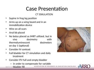 Case Presentation
CT SIMULATION
• Supine in frog leg position
• Arms up on a wing board and in an
immobilization device
• Wire on all scars
• Anal bb placed
• No bolus placed as IMRT utilized, but in
vivo dosimetry with
thermoluminescent dosimeters
on day 1 (optional)
• Consider IV contrast
• Full bladder for CT simulation and daily
treatment
• Consider ITV full and empty bladder
– in order to compensate for variable
bladder fill
April 17, 2015
 