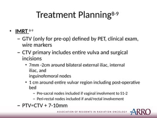 Treatment Planning8-9
• IMRT 8-9
– GTV (only for pre-op) defined by PET, clinical exam,
wire markers
– CTV primary includes entire vulva and surgical
incisions
• 7mm -2cm around bilateral external iliac, internal
iliac, and
inguinofemoral nodes
• 1 cm around entire vulvar region including post-operative
bed
– Pre-sacral nodes included if vaginal involvment to S1-2
– Peri-rectal nodes included if anal/rectal involvement
– PTV=CTV + 7-10mm
 