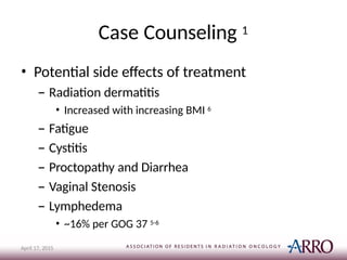 Case Counseling 1
April 17, 2015
• Potential side effects of treatment
– Radiation dermatitis
• Increased with increasing BMI 6
– Fatigue
– Cystitis
– Proctopathy and Diarrhea
– Vaginal Stenosis
– Lymphedema
• ~16% per GOG 37 5-6
 