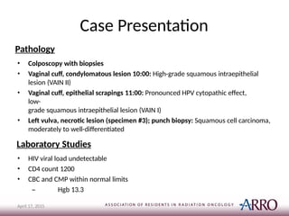 Case Presentation
April 17, 2015
Pathology
• Colposcopy with biopsies
• Vaginal cuff, condylomatous lesion 10:00: High-grade squamous intraepithelial
lesion (VAIN II)
• Vaginal cuff, epithelial scrapings 11:00: Pronounced HPV cytopathic effect,
low-
grade squamous intraepithelial lesion (VAIN I)
• Left vulva, necrotic lesion (specimen #3); punch biopsy: Squamous cell carcinoma,
moderately to well-differentiated
Laboratory Studies
• HIV viral load undetectable
• CD4 count 1200
• CBC and CMP within normal limits
– Hgb 13.3
 