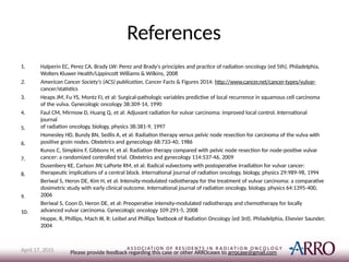 References
1.
2.
3.
4.
5.
6.
7.
8.
9.
10.
Halperin EC, Perez CA, Brady LW: Perez and Brady's principles and practice of radiation oncology (ed 5th). Philadelphia,
Wolters Kluwer Health/Lippincott Williams & Wilkins, 2008
American Cancer Society's (ACS) publication, Cancer Facts & Figures 2014: http://www.cancer.net/cancer-types/vulvar-
cancer/statistics
Heaps JM, Fu YS, Montz FJ, et al: Surgical-pathologic variables predictive of local recurrence in squamous cell carcinoma
of the vulva. Gynecologic oncology 38:309-14, 1990
Faul CM, Mirmow D, Huang Q, et al: Adjuvant radiation for vulvar carcinoma: improved local control. International
journal
of radiation oncology, biology, physics 38:381-9, 1997
Homesley HD, Bundy BN, Sedlis A, et al: Radiation therapy versus pelvic node resection for carcinoma of the vulva with
positive groin nodes. Obstetrics and gynecology 68:733-40, 1986
Kunos C, Simpkins F, Gibbons H, et al: Radiation therapy compared with pelvic node resection for node-positive vulvar
cancer: a randomized controlled trial. Obstetrics and gynecology 114:537-46, 2009
Dusenbery KE, Carlson JW, LaPorte RM, et al: Radical vulvectomy with postoperative irradiation for vulvar cancer:
therapeutic implications of a central block. International journal of radiation oncology, biology, physics 29:989-98, 1994
Beriwal S, Heron DE, Kim H, et al: Intensity-modulated radiotherapy for the treatment of vulvar carcinoma: a comparative
dosimetric study with early clinical outcome. International journal of radiation oncology, biology, physics 64:1395-400,
2006
Beriwal S, Coon D, Heron DE, et al: Preoperative intensity-modulated radiotherapy and chemotherapy for locally
advanced vulvar carcinoma. Gynecologic oncology 109:291-5, 2008
Hoppe, R, Phillips, Mach III, R: Leibel and Phillips Textbook of Radiation Oncology (ed 3rd). Philadelphia, Elsevier Saunder,
2004
Please provide feedback regarding this case or other ARROcases to arrocase@gmail.com
April 17, 2015
 