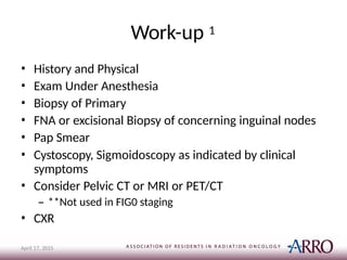 Work-up 1
April 17, 2015
• History and Physical
• Exam Under Anesthesia
• Biopsy of Primary
• FNA or excisional Biopsy of concerning inguinal nodes
• Pap Smear
• Cystoscopy, Sigmoidoscopy as indicated by clinical
symptoms
• Consider Pelvic CT or MRI or PET/CT
– **Not used in FIG0 staging
• CXR
 