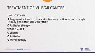 TREATMENT OF VULVAR CANCER
1 AND 2 STAGES
Surgery-wide local excision and vulvectomy with removal of lymph
nodes in the groin and upper thigh
Radiation therapy
STAGE 3 AND 4
Surgery
Radiation
chemotherapy
 