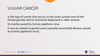 VULVAR CANCER
Is the type of cancer that occurs on the outer surface area of the
female genitals and its commonly diagnosed in older women.
Its mostly caused by human papilloma virus.
It may be related to genital warts (sexually transmitted disease caused
by human papilloma virus).
 