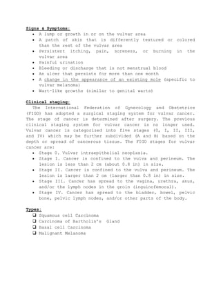 Signs & Symptoms:
A lump or growth in or on the vulvar area
A patch of skin that is differently textured or colored
than the rest of the vulvar area
Persistent itching, pain, soreness, or burning in the
vulvar area
Painful urination
Bleeding or discharge that is not menstrual blood
An ulcer that persists for more than one month
A change in the appearance of an existing mole (specific to
vulvar melanoma)
Wart-like growths (similar to genital warts)
Clinical staging:
The International Federation of Gynecology and Obstetrics
(FIGO) has adopted a surgical staging system for vulvar cancer.
The stage of cancer is determined after surgery. The previous
clinical staging system for vulvar cancer is no longer used.
Vulvar cancer is categorized into five stages (0, I, II, III,
and IV) which may be further subdivided (A and B) based on the
depth or spread of cancerous tissue. The FIGO stages for vulvar
cancer are:
Stage 0. Vulvar intraepithelial neoplasia.
Stage I. Cancer is confined to the vulva and perineum. The
lesion is less than 2 cm (about 0.8 in) in size.
Stage II. Cancer is confined to the vulva and perineum. The
lesion is larger than 2 cm (larger than 0.8 in) in size.
Stage III. Cancer has spread to the vagina, urethra, anus,
and/or the lymph nodes in the groin (inguinofemoral).
Stage IV. Cancer has spread to the bladder, bowel, pelvic
bone, pelvic lymph nodes, and/or other parts of the body.
Types:
 Squamous cell Carcinoma
 Carcinoma of Bartholin’s Gland
 Basal cell Carcinoma
 Malignant Melanoma
 