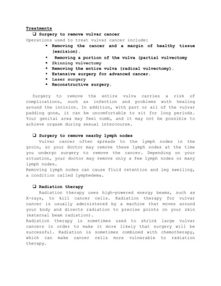 Treatments
 Surgery to remove vulvar cancer
Operations used to treat vulvar cancer include:
 Removing the cancer and a margin of healthy tissue
(excision).
 Removing a portion of the vulva (partial vulvectomy
 Skinning vulvectomy
 Removing the entire vulva (radical vulvectomy).
 Extensive surgery for advanced cancer.
 Laser surgery
 Reconstructive surgery.
Surgery to remove the entire vulva carries a risk of
complications, such as infection and problems with healing
around the incision. In addition, with part or all of the vulvar
padding gone, it can be uncomfortable to sit for long periods.
Your genital area may feel numb, and it may not be possible to
achieve orgasm during sexual intercourse.
 Surgery to remove nearby lymph nodes
Vulvar cancer often spreads to the lymph nodes in the
groin, so your doctor may remove these lymph nodes at the time
you undergo surgery to remove the cancer. Depending on your
situation, your doctor may remove only a few lymph nodes or many
lymph nodes.
Removing lymph nodes can cause fluid retention and leg swelling,
a condition called lymphedema.
 Radiation therapy
Radiation therapy uses high-powered energy beams, such as
X-rays, to kill cancer cells. Radiation therapy for vulvar
cancer is usually administered by a machine that moves around
your body and directs radiation to precise points on your skin
(external beam radiation).
Radiation therapy is sometimes used to shrink large vulvar
cancers in order to make it more likely that surgery will be
successful. Radiation is sometimes combined with chemotherapy,
which can make cancer cells more vulnerable to radiation
therapy.
 