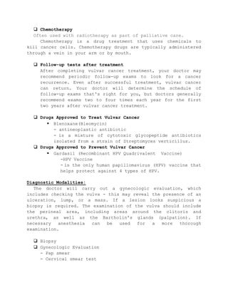  Chemotherapy
Often used with radiotherapy as part of palliative care.
Chemotherapy is a drug treatment that uses chemicals to
kill cancer cells. Chemotherapy drugs are typically administered
through a vein in your arm or by mouth.
 Follow-up tests after treatment
After completing vulvar cancer treatment, your doctor may
recommend periodic follow-up exams to look for a cancer
recurrence. Even after successful treatment, vulvar cancer
can return. Your doctor will determine the schedule of
follow-up exams that's right for you, but doctors generally
recommend exams two to four times each year for the first
two years after vulvar cancer treatment.
 Drugs Approved to Treat Vulvar Cancer
 Blenoxane(Bleomycin)
- antineoplastic antibiotic
- is a mixture of cytotoxic glycopeptide antibiotics
isolated from a strain of Streptomyces verticillus.
 Drugs Approved to Prevent Vulvar Cancer
 Gardasil (Recombinant HPV Quadrivalent Vaccine)
-HPV Vaccine
- is the only human papillomavirus (HPV) vaccine that
helps protect against 4 types of HPV.
Diagnostic Modalities:
The doctor will carry out a gynecologic evaluation, which
includes checking the vulva - this may reveal the presence of an
ulceration, lump, or a mass. If a lesion looks suspicious a
biopsy is required. The examination of the vulva should include
the perineal area, including areas around the clitoris and
urethra, as well as the Bartholin's glands (palpation). If
necessary anesthesia can be used for a more thorough
examination.
 Biopsy
 Gynecologic Evaluation
- Pap smear
- Cervical smear test
 