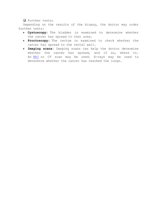  Further tests:
Depending on the results of the biopsy, the doctor may order
further tests:
Cystoscopy: The bladder is examined to determine whether
the cancer has spread to that area.
Proctoscopy: The rectum is examined to check whether the
cancer has spread to the rectal wall.
Imaging scans: Imaging scans can help the doctor determine
whether the cancer has spread, and if so, where to.
An MRI or CT scan may be used. X-rays may be used to
determine whether the cancer has reached the lungs.
 