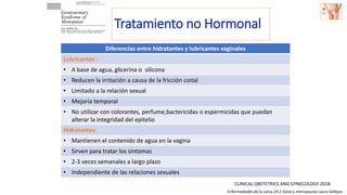 Diferencias entre hidratantes y lubricantes vaginales
Lubricantes :
• A base de agua, glicerina o silicona
• Reducen la irritación a causa de la fricción coital
• Limitado a la relación sexual
• Mejoría temporal
• No utilizar con colorantes, perfume,bactericidas o espermicidas que puedan
alterar la integridad del epitelio
Hidratantes:
• Mantienen el contenido de agua en la vagina
• Sirven para tratar los síntomas
• 2-3 veces semanales a largo plazo
• Independiente de las relaciones sexuales
CLINICAL OBSTETRICS AND GYNECOLOGY 2018
Tratamiento no Hormonal
Enfermedades de la vulva,19.2 Vulva y menopausia Laura Vallejos
 