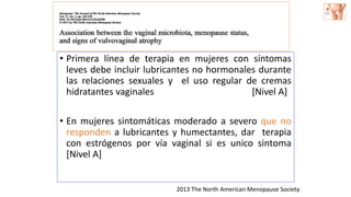 • Primera línea de terapia en mujeres con síntomas
leves debe incluir lubricantes no hormonales durante
las relaciones sexuales y el uso regular de cremas
hidratantes vaginales [Nivel A]
• En mujeres sintomáticas moderado a severo que no
responden a lubricantes y humectantes, dar terapia
con estrógenos por vía vaginal si es unico sintoma
[Nivel A]
2013 The North American Menopause Society.
 