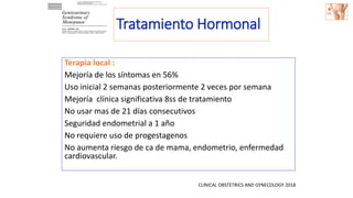 Terapia local :
Mejoría de los síntomas en 56%
Uso inicial 2 semanas posteriormente 2 veces por semana
Mejoría clínica significativa 8ss de tratamiento
No usar mas de 21 días consecutivos
Seguridad endometrial a 1 año
No requiere uso de progestagenos
No aumenta riesgo de ca de mama, endometrio, enfermedad
cardiovascular.
CLINICAL OBSTETRICS AND GYNECOLOGY 2018
Tratamiento Hormonal
 