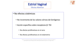 • No efectos sistémicos
• No incremento de los valores séricos de Estrógenos
• Acción específica sobre receptores β: TGI
• No efectos proliferativos en el seno
• No efectos proliferativos en el endometrio
Estriol Vaginal
Efectos Adversos
Bryś M, et al. Expression of Estrogen and Progesterone receptor genes in endometrium, myometrium and vagina of
postmenopausal women treated with Estriol. 2009, Sao Paulo Medicine Journal, Vol. 127, págs. 128-33.
 