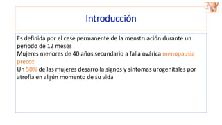 Introducción
Es definida por el cese permanente de la menstruación durante un
periodo de 12 meses
Mujeres menores de 40 años secundario a falla ovárica menopausia
precoz
Un 50% de las mujeres desarrolla signos y síntomas urogenitales por
atrofia en algún momento de su vida
 