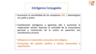 • Aumentan la sensibilidad de los receptores alfa 1 adrenérgicos
en cuello y uretra
• Combinación estrógenos y agonistas alfa 1 aumentan la
maduración celular, favorece la actividad de la musculatura
perineal y contracción de la uretra en pacientes con
incontinencia urinaria
• Influyen en el contenido y estructura del colágeno
• Conversión del epitelio atrófico a células intermedias o
superficiales
Estrógenos Conjugados
 