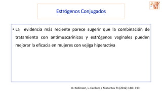 Estrógenos Conjugados
• La evidencia más reciente parece sugerir que la combinación de
tratamiento con antimuscarínicos y estrógenos vaginales pueden
mejorar la eficacia en mujeres con vejiga hiperactiva
D. Robinson, L. Cardozo / Maturitas 71 (2012) 188– 193
 