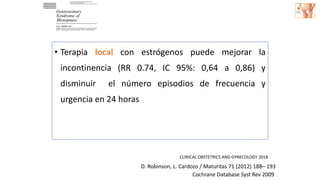 • Terapia local con estrógenos puede mejorar la
incontinencia (RR 0.74, IC 95%: 0,64 a 0,86) y
disminuir el número episodios de frecuencia y
urgencia en 24 horas
Cochrane Database Syst Rev 2009
D. Robinson, L. Cardozo / Maturitas 71 (2012) 188– 193
CLINICAL OBSTETRICS AND GYNECOLOGY 2018
 