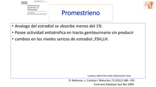 Promestrieno
• Analogo del estradiol se absorbe menos del 1%
• Posee actividad antiatrofica en tracto genitourinario sin producir
• cambios en los niveles sericos de estradiol ,FSH,LH.
Cochrane Database Syst Rev 2009
D. Robinson, L. Cardozo / Maturitas 71 (2012) 188– 193
CLINICAL OBSTETRICS AND GYNECOLOGY 2018
 