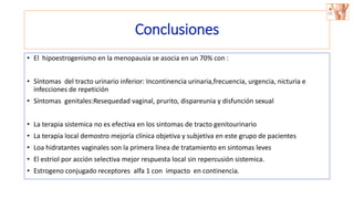 Conclusiones
• El hipoestrogenismo en la menopausia se asocia en un 70% con :
• Síntomas del tracto urinario inferior: Incontinencia urinaria,frecuencia, urgencia, nicturia e
infecciones de repetición
• Síntomas genitales:Resequedad vaginal, prurito, dispareunia y disfunción sexual
• La terapia sistemica no es efectiva en los sintomas de tracto genitourinario
• La terapia local demostro mejoría clínica objetiva y subjetiva en este grupo de pacientes
• Loa hidratantes vaginales son la primera linea de tratamiento en sintomas leves
• El estriol por acción selectiva mejor respuesta local sin repercusión sistemica.
• Estrogeno conjugado receptores alfa 1 con impacto en continencia.
 