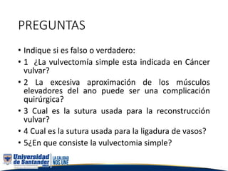 PREGUNTAS
• Indique si es falso o verdadero:
• 1 ¿La vulvectomía simple esta indicada en Cáncer
vulvar?
• 2 La excesiva aproximación de los músculos
elevadores del ano puede ser una complicación
quirúrgica?
• 3 Cual es la sutura usada para la reconstrucción
vulvar?
• 4 Cual es la sutura usada para la ligadura de vasos?
• 5¿En que consiste la vulvectomia simple?
 