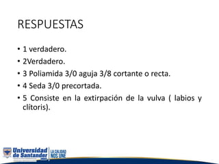 RESPUESTAS
• 1 verdadero.
• 2Verdadero.
• 3 Poliamida 3/0 aguja 3/8 cortante o recta.
• 4 Seda 3/0 precortada.
• 5 Consiste en la extirpación de la vulva ( labios y
clítoris).
 