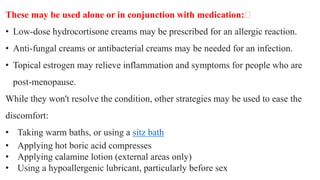 These may be used alone or in conjunction with medication:﻿
• Low-dose hydrocortisone creams may be prescribed for an allergic reaction.
• Anti-fungal creams or antibacterial creams may be needed for an infection.
• Topical estrogen may relieve inflammation and symptoms for people who are
post-menopause.
While they won't resolve the condition, other strategies may be used to ease the
discomfort:
• Taking warm baths, or using a sitz bath
• Applying hot boric acid compresses
• Applying calamine lotion (external areas only)
• Using a hypoallergenic lubricant, particularly before sex
 