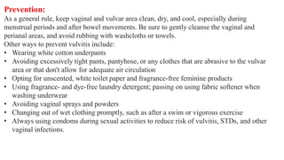 Prevention:
As a general rule, keep vaginal and vulvar area clean, dry, and cool, especially during
menstrual periods and after bowel movements. Be sure to gently cleanse the vaginal and
perianal areas, and avoid rubbing with washcloths or towels.
Other ways to prevent vulvitis include:
• Wearing white cotton underpants
• Avoiding excessively tight pants, pantyhose, or any clothes that are abrasive to the vulvar
area or that don't allow for adequate air circulation
• Opting for unscented, white toilet paper and fragrance-free feminine products
• Using fragrance- and dye-free laundry detergent; passing on using fabric softener when
washing underwear
• Avoiding vaginal sprays and powders
• Changing out of wet clothing promptly, such as after a swim or vigorous exercise
• Always using condoms during sexual activities to reduce risk of vulvitis, STDs, and other
vaginal infections.
 
