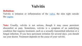 Definition:
Vulvitis is irritation or inflammation of the vulva, the skin right outside
the vagina.
Note: Usually, vulvitis is not serious, though it may cause persistent
discomfort or pain. Sometimes, vulvitis is a symptom of an underlying
condition that requires treatment, such as a sexually transmitted infection or a
fungal infection. If you have persistent irritation for several days, you should
see your doctor. Treatment depends on the cause of your vulvitis.
Vulvitis
 