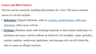 Causes and Risk Factors:
Vulvitis can be caused by anything that irritates the vulva. The most common
causes of vulvitis include:
• Infections: Vaginal infections, such as vaginitis, genital herpes, and yeast
infections, often cause vulvitis.
• Irritants: Products made with irritating materials or that contain added dyes or
perfumes can cause vulvitis without an infection. For example, soaps, powders,
sanitary napkins, underwear, pantyhose, and massage oils can all irritate the
skin or cause an allergic reaction.
 
