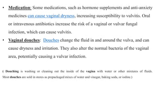 • Medication: Some medications, such as hormone supplements and anti-anxiety
medicines can cause vaginal dryness, increasing susceptibility to vulvitis. Oral
or intravenous antibiotics increase the risk of a vaginal or vulvar fungal
infection, which can cause vulvitis.
• Vaginal douches: Douches change the fluid in and around the vulva, and can
cause dryness and irritation. They also alter the normal bacteria of the vaginal
area, potentially causing a vulvar infection.
( Douching is washing or cleaning out the inside of the vagina with water or other mixtures of fluids.
Most douches are sold in stores as prepackaged mixes of water and vinegar, baking soda, or iodine.)
 