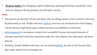 • Hygiene habits: Not changing a pad or underwear, prolonged moisture around the vulva,
and not wiping or drying properly can all lead to vulvitis.
Note:
• Any person can develop vulvitis, but those who are allergy-prone or have sensitive skin may
be particularly at risk. People who have diabetes also have an increased risk of developing
vulvitis because high blood sugar content increases susceptibility to infections.
• perimenopausal or menopause women's are susceptible because decreased amounts of
estrogen associated with these transitions make the vulva thinner, less lubricated, and more
delicate.
• Similarly, female children who have not yet reached puberty are also at risk because they
don't make adult levels of estrogen yet.
 