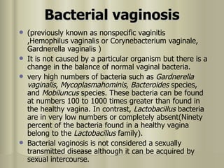 Bacterial vaginosis (previously known as nonspecific vaginitis ,Hemophilus vaginalis or Corynebacterium vaginale, Gardnerella vaginalis )  It is not caused by a particular organism but there is a change in the balance of normal vaginal bacteria .  very high numbers of bacteria such as  Gardnerella vaginalis ,  Mycoplasmahominis ,  Bacteroides  species, and  Mobiluncus  species. These bacteria can be found at numbers 100 to 1000 times greater than found in the healthy vagina. In contrast,  Lactobacillus  bacteria are in very low numbers or completely absent(Ninety percent of the bacteria found in a healthy vagina belong to the  Lactobacillus  family).  Bacterial vaginosis is not considered a sexually transmitted disease although it can be acquired by sexual intercourse. 