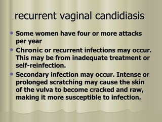 recurrent vaginal candidiasis   Some women have four or more attacks per year  Chronic  or recurrent infections may occur. This may be from inadequate treatment or self-reinfection.   Secondary infection may occur. Intense or prolonged scratching may cause the skin of the vulva to become cracked and raw, making it more susceptible to infection.  